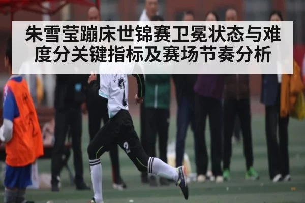 朱雪莹蹦床世锦赛卫冕状态与难度分关键指标及赛场节奏分析